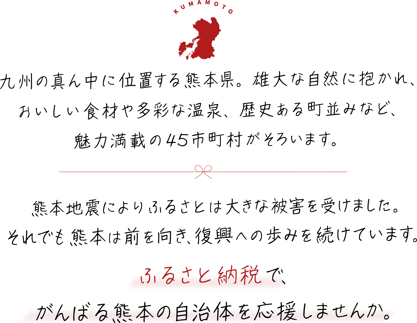 九州の真ん中に位置する熊本県。雄大な自然に抱かれ、おいしい食材や多彩な温泉、歴史ある町並みなど、魅力満載の45市町村がそろいます。熊本地震によりふるさとは大きな被害を受けました。それでも熊本は前を向き、復興への歩みを続けています。ふるさと納税で、がんばる熊本の自治体を応援しませんか。